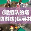 (能组队的塔防游戏)探寻共享快乐与挑战：解析最受欢迎的可以组队的塔防游戏