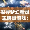 探寻梦幻精灵王捕鱼游戏：挖掘你所不知道的创新玩法与技巧隐秘