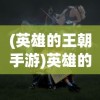 (英雄的王朝手游)英雄的王朝游戏：揭秘历史大事件背后的英雄决策与策略操控