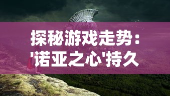 探秘游戏走势：'诺亚之心'持久魅力是否仍持续，玩家热情会否再度点燃?