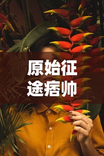 原始征途痞帅个人简历：《原始征途》主角痞帅的成长经历、性格特点与游戏表现力详细剖析