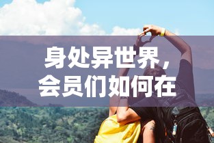 身处异世界，会员们如何在cos学园大乱斗中挥舞友情与智慧，实现从新手到高手的华丽转变？