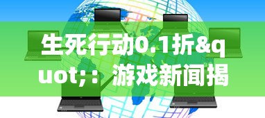 生死行动0.1折"：游戏新闻揭秘，成为线上勇士的道路开启，每场决战谁将搏击鸣金？