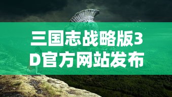 三国志战略版3D官方网站发布：提供全面游戏指南与稀有战略资源，打造最具沉浸感的三国游戏体验