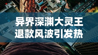 异界深渊大灵王退款风波引发热议：游戏平衡与玩家权益保护的矛盾冲突