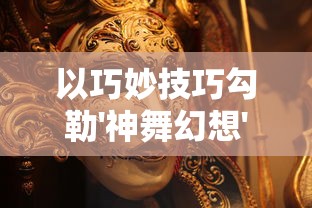 以巧妙技巧勾勒'神舞幻想'阵容搭配：探析游戏内角色的最优组合与策略实战解析