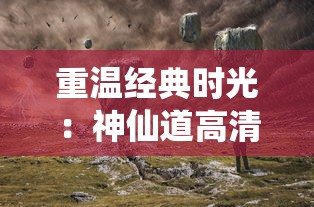 重温经典时光：神仙道高清重制版质感升级，探索传统仙侠世界的新视角