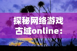 探秘网络游戏古域online：揭秘它如何拓展古风玄幻世界，带领玩家亲身体验奇异魔幻历险