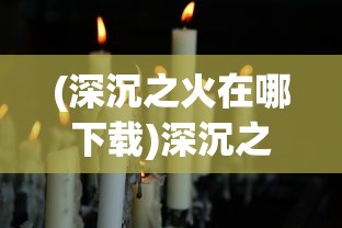 (深沉之火在哪下载)深沉之火何时上架揭秘：玩家期待与实际发布时间的差距分析