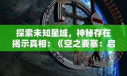 探索未知星域,神秘存在揭示真相:《空之要塞:启航》奇幻冒险剧情全解析 探索未知星域,神秘存在揭示真相:《空之要塞:启航》奇幻冒险剧情全解析