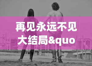 再见永远不见大结局"：探索生死离别的苦痛，人性挣扎与爱的价值的最终告别