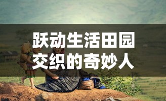 跃动生活田园交织的奇妙人生:揭示精灵我的农场物语中,乡村、农作和生态和谐共生的秘密 跃动生活田园交织的奇妙人生:揭示精灵我的农场物语中,乡村、农作和生态和谐共生的秘密
