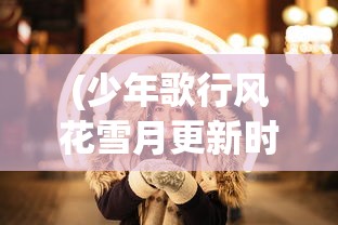 (少年歌行风花雪月更新时间)少年歌行风花雪月手游:探索历史文化,解锁全新角色玩法体验 (少年歌行风花雪月更新时间)少年歌行风花雪月手游:探索历史文化,解锁全新角色玩法体验