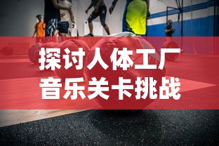 探讨人体工厂音乐关卡挑战：为何许多玩家难以过关的心理和技术因素解析